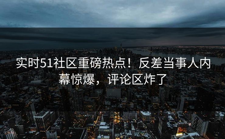 实时51社区重磅热点！反差当事人内幕惊爆，评论区炸了