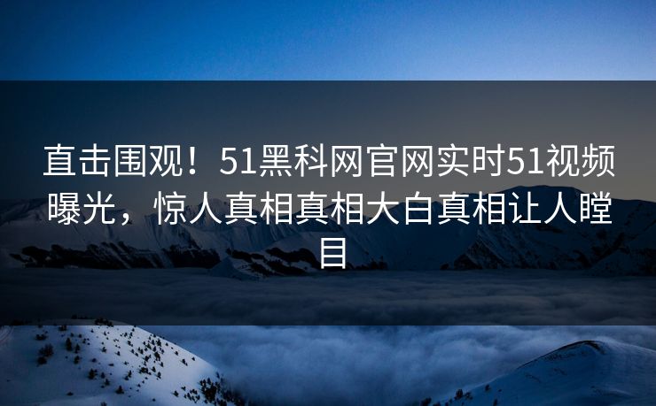 直击围观！51黑科网官网实时51视频曝光，惊人真相真相大白真相让人瞠目