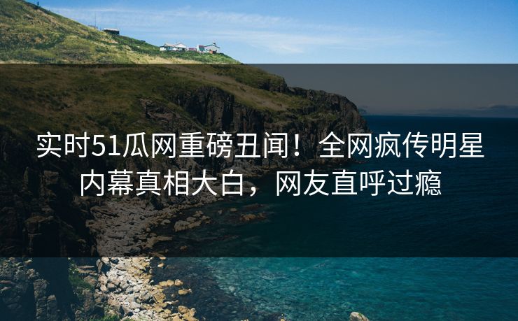 实时51瓜网重磅丑闻！全网疯传明星内幕真相大白，网友直呼过瘾