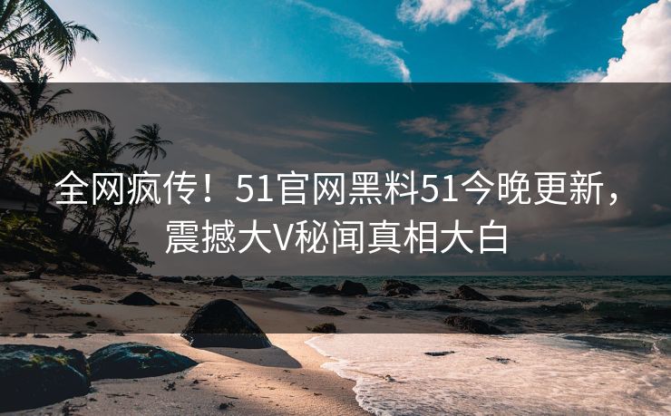 全网疯传！51官网黑料51今晚更新，震撼大V秘闻真相大白