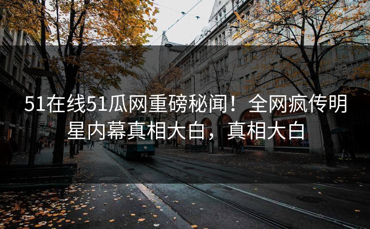 51在线51瓜网重磅秘闻！全网疯传明星内幕真相大白，真相大白