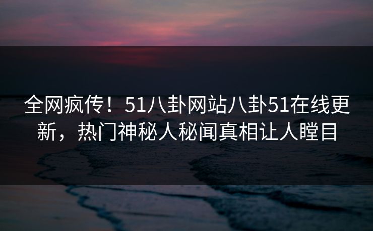 全网疯传！51八卦网站八卦51在线更新，热门神秘人秘闻真相让人瞠目