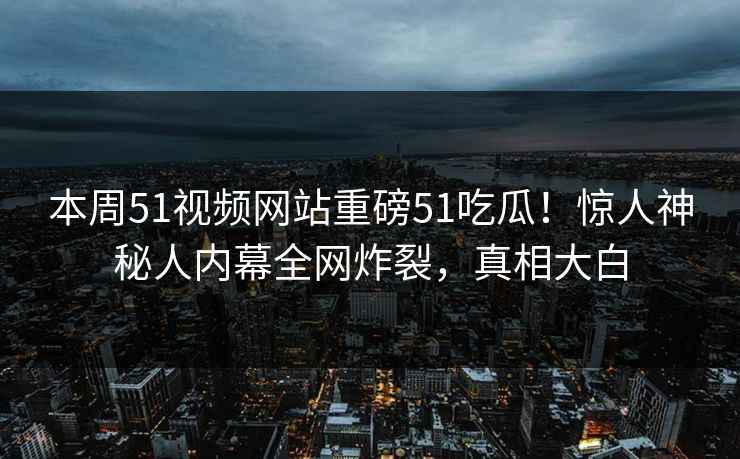 本周51视频网站重磅51吃瓜！惊人神秘人内幕全网炸裂，真相大白
