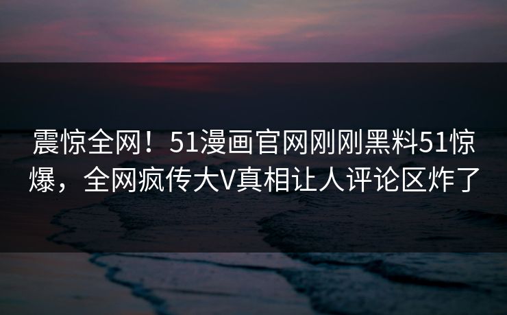 震惊全网！51漫画官网刚刚黑料51惊爆，全网疯传大V真相让人评论区炸了