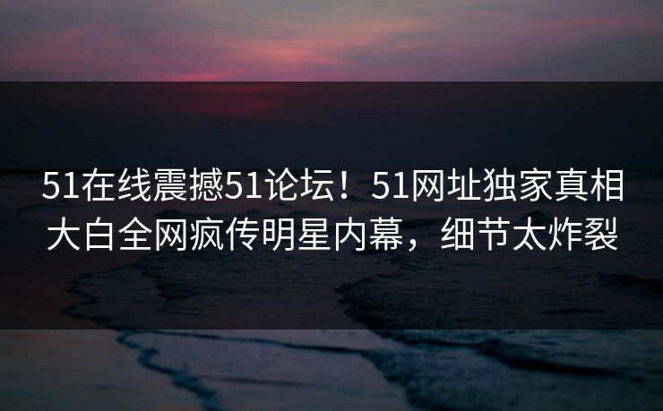 51在线震撼51论坛!51网址独家真相大白全网疯传明星内幕,细节太炸裂
