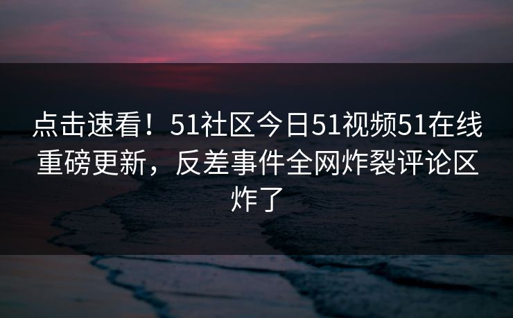点击速看！51社区今日51视频51在线重磅更新，反差事件全网炸裂评论区炸了