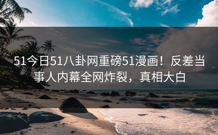 51今日51八卦网重磅51漫画!反差当事人内幕全网炸裂,真相大白