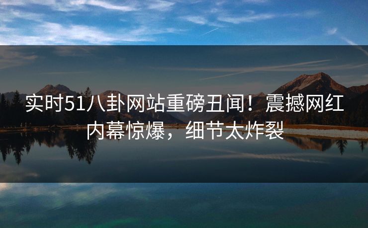 实时51八卦网站重磅丑闻!震撼网红内幕惊爆,细节太炸裂