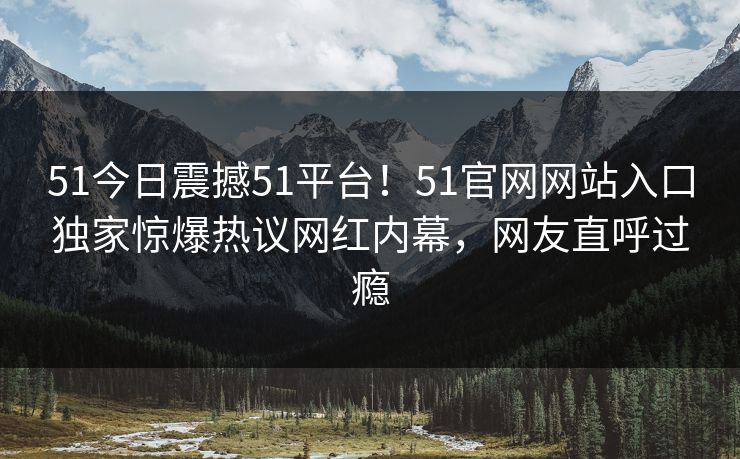 51今日震撼51平台！51官网网站入口独家惊爆热议网红内幕，网友直呼过瘾