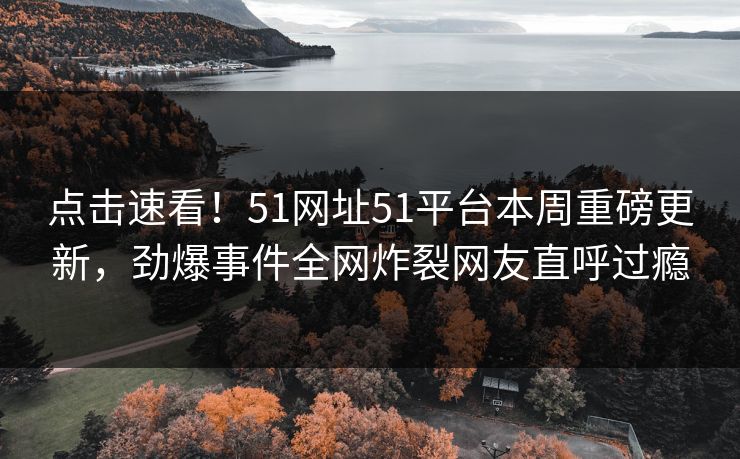 点击速看！51网址51平台本周重磅更新，劲爆事件全网炸裂网友直呼过瘾