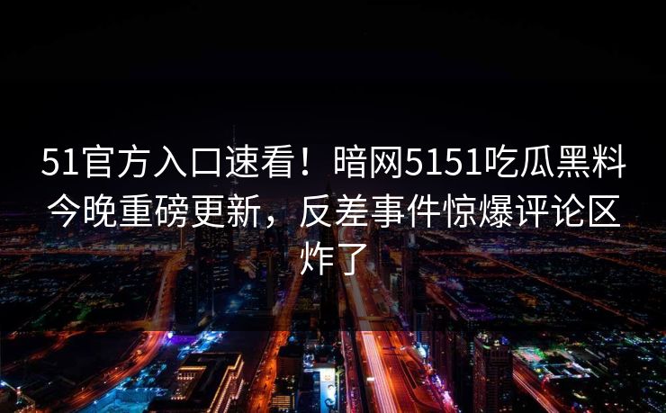 51官方入口速看！暗网5151吃瓜黑料今晚重磅更新，反差事件惊爆评论区炸了