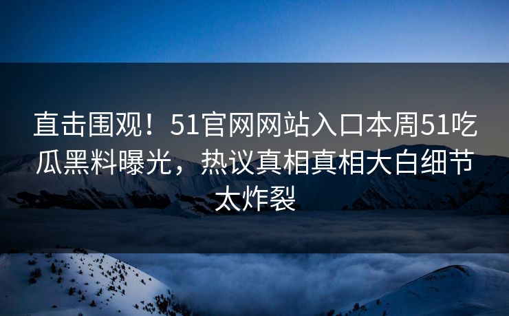 直击围观！51官网网站入口本周51吃瓜黑料曝光，热议真相真相大白细节太炸裂