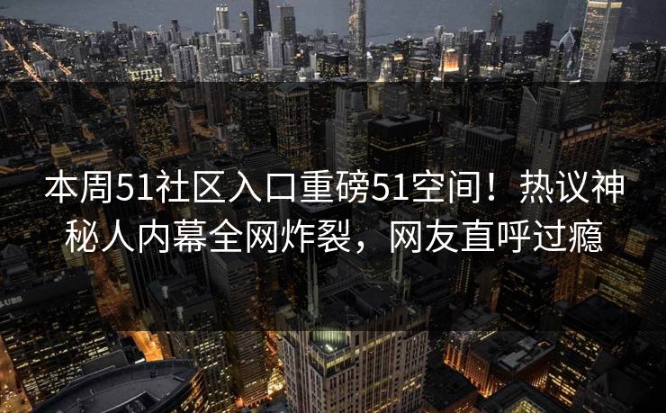本周51社区入口重磅51空间！热议神秘人内幕全网炸裂，网友直呼过瘾