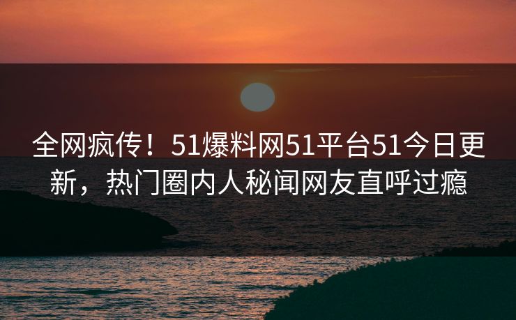 全网疯传！51爆料网51平台51今日更新，热门圈内人秘闻网友直呼过瘾