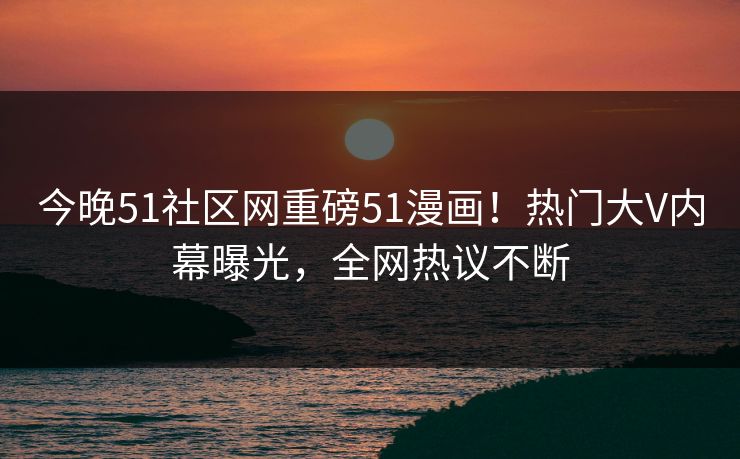 今晚51社区网重磅51漫画！热门大V内幕曝光，全网热议不断