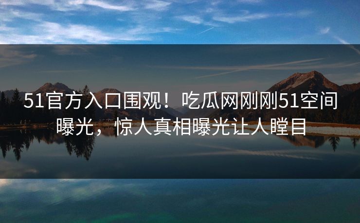 51官方入口围观！吃瓜网刚刚51空间曝光，惊人真相曝光让人瞠目