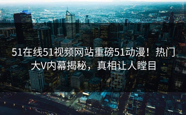 51在线51视频网站重磅51动漫!热门大V内幕揭秘,真相让人瞠目