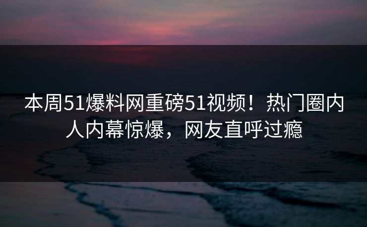 本周51爆料网重磅51视频！热门圈内人内幕惊爆，网友直呼过瘾