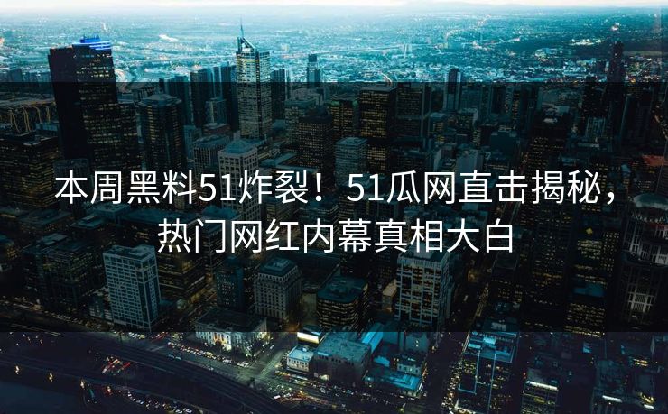 本周黑料51炸裂！51瓜网直击揭秘，热门网红内幕真相大白