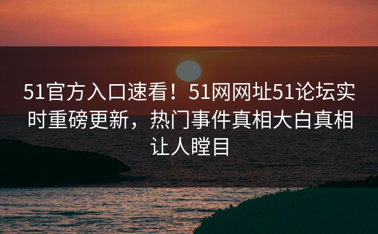 51官方入口速看!51网网址51论坛实时重磅更新,热门事件真相大白真相让人瞠目