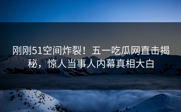 刚刚51空间炸裂!五一吃瓜网直击揭秘,惊人当事人内幕真相大白