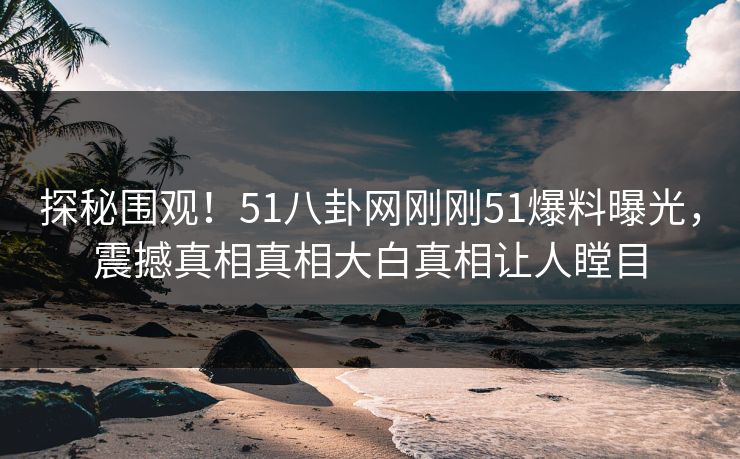 探秘围观!51八卦网刚刚51爆料曝光,震撼真相真相大白真相让人瞠目