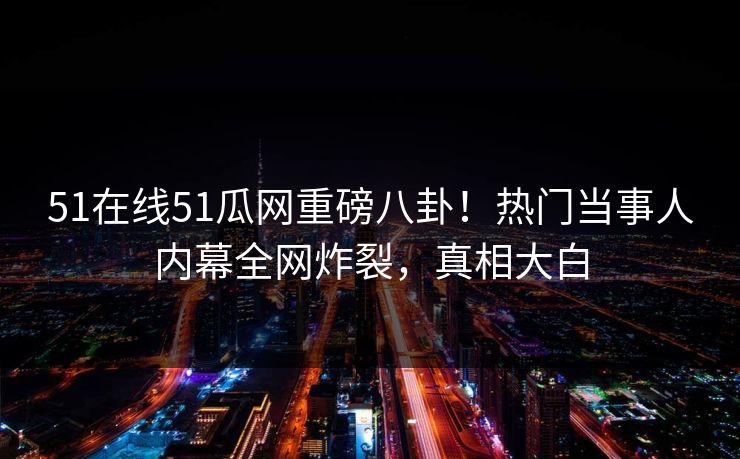 51在线51瓜网重磅八卦！热门当事人内幕全网炸裂，真相大白