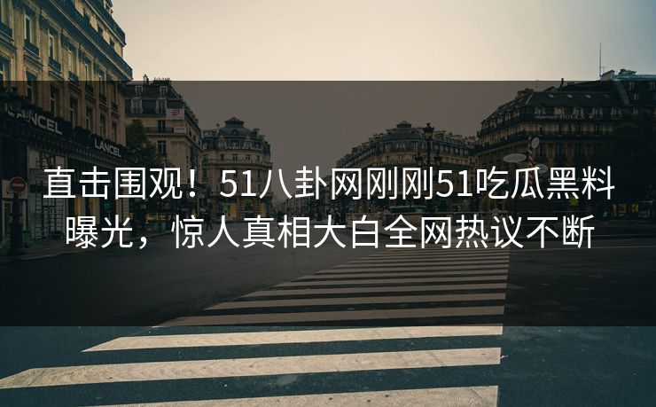 直击围观！51八卦网刚刚51吃瓜黑料曝光，惊人真相大白全网热议不断