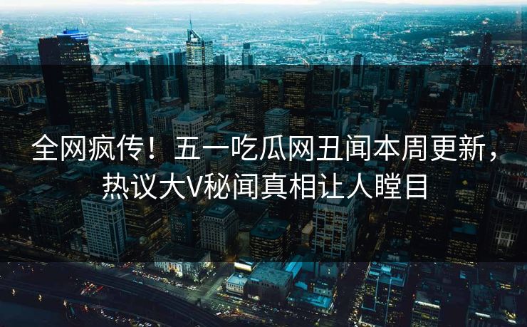 全网疯传!五一吃瓜网丑闻本周更新,热议大V秘闻真相让人瞠目