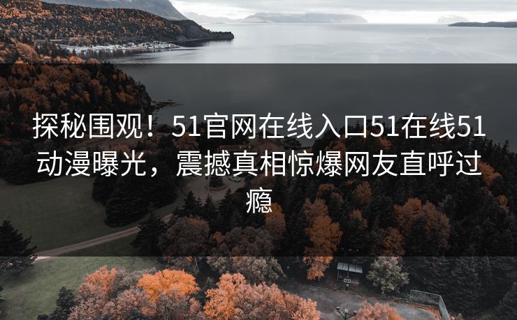 探秘围观！51官网在线入口51在线51动漫曝光，震撼真相惊爆网友直呼过瘾