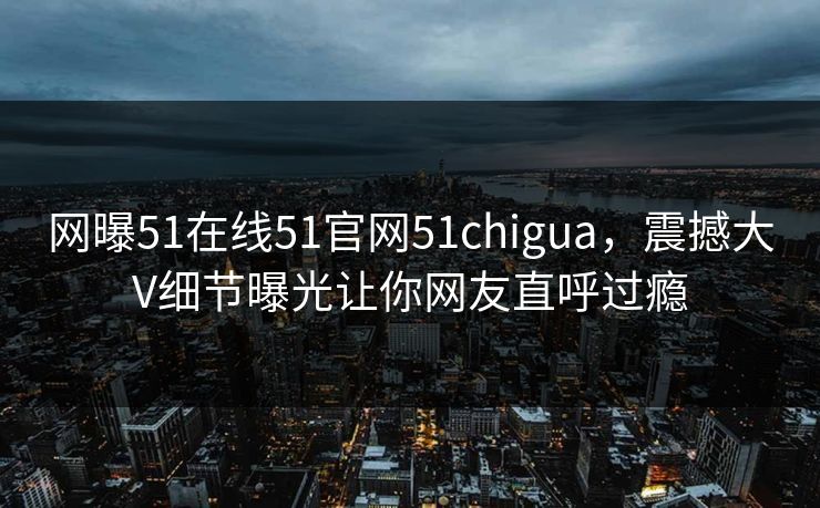 网曝51在线51官网51chigua，震撼大V细节曝光让你网友直呼过瘾