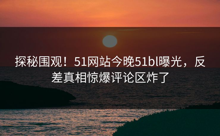 探秘围观!51网站今晚51bl曝光,反差真相惊爆评论区炸了