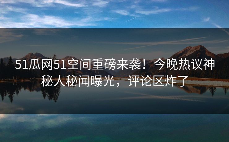 51瓜网51空间重磅来袭!今晚热议神秘人秘闻曝光,评论区炸了