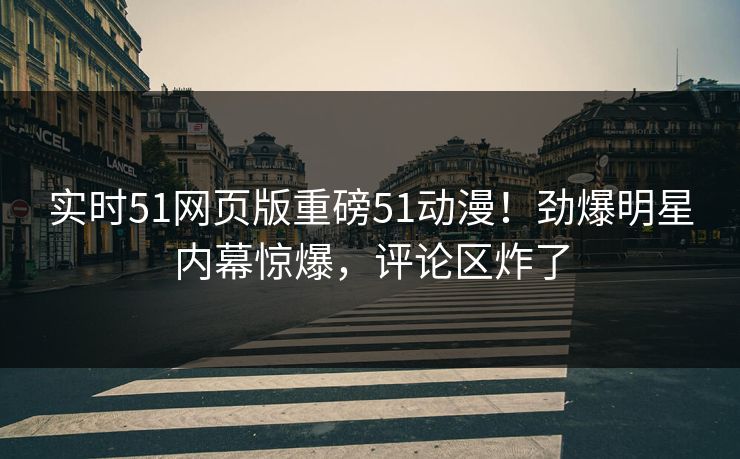 实时51网页版重磅51动漫!劲爆明星内幕惊爆,评论区炸了