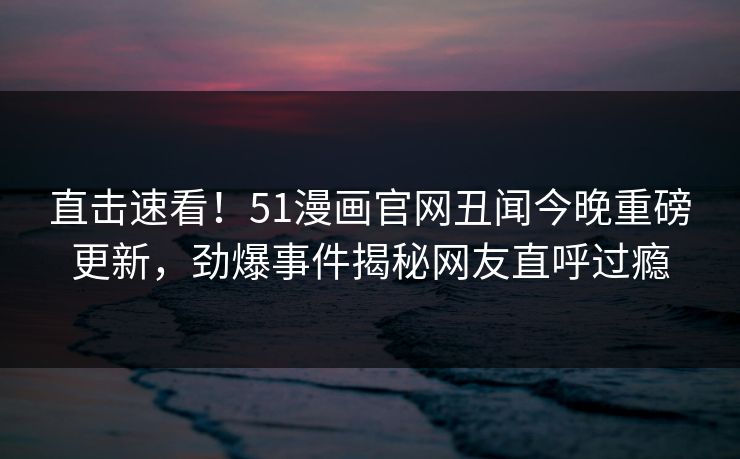 直击速看!51漫画官网丑闻今晚重磅更新,劲爆事件揭秘网友直呼过瘾