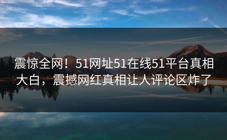 震惊全网!51网址51在线51平台真相大白,震撼网红真相让人评论区炸了