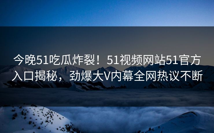 今晚51吃瓜炸裂！51视频网站51官方入口揭秘，劲爆大V内幕全网热议不断