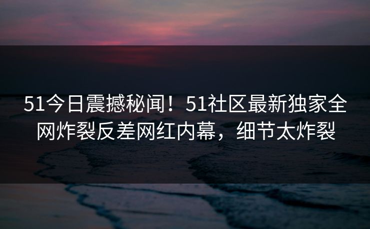 51今日震撼秘闻!51社区最新独家全网炸裂反差网红内幕,细节太炸裂
