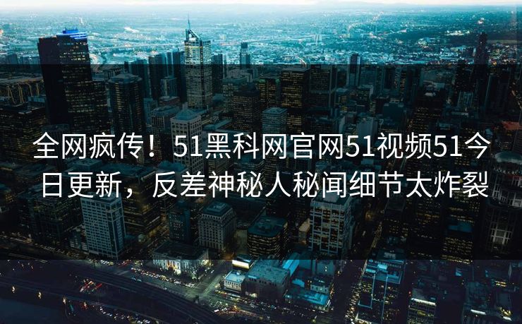 全网疯传！51黑科网官网51视频51今日更新，反差神秘人秘闻细节太炸裂
