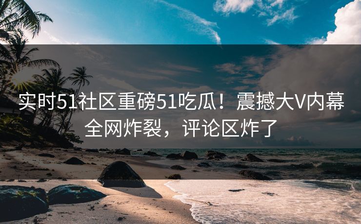 实时51社区重磅51吃瓜!震撼大V内幕全网炸裂,评论区炸了