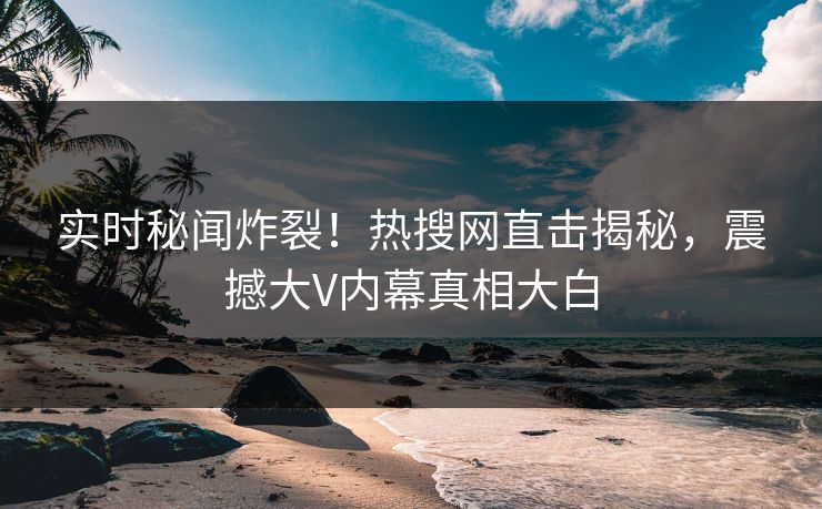 实时秘闻炸裂!热搜网直击揭秘,震撼大V内幕真相大白