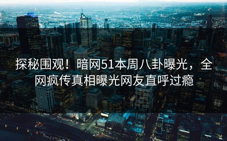 探秘围观!暗网51本周八卦曝光,全网疯传真相曝光网友直呼过瘾