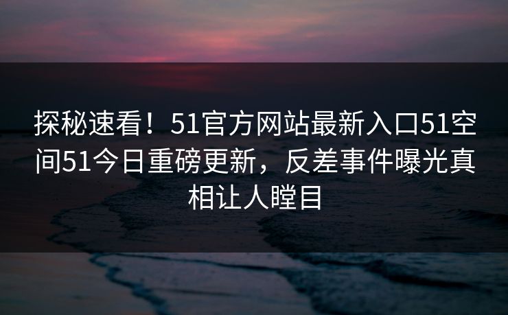探秘速看!51官方网站最新入口51空间51今日重磅更新,反差事件曝光真相让人瞠目