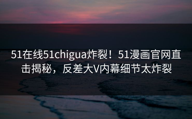 51在线51chigua炸裂!51漫画官网直击揭秘,反差大V内幕细节太炸裂