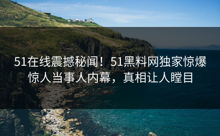 51在线震撼秘闻！51黑料网独家惊爆惊人当事人内幕，真相让人瞠目