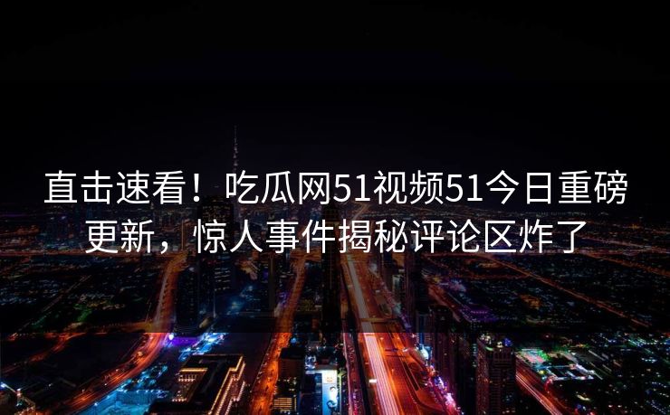 直击速看!吃瓜网51视频51今日重磅更新,惊人事件揭秘评论区炸了