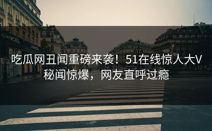 吃瓜网丑闻重磅来袭!51在线惊人大V秘闻惊爆,网友直呼过瘾