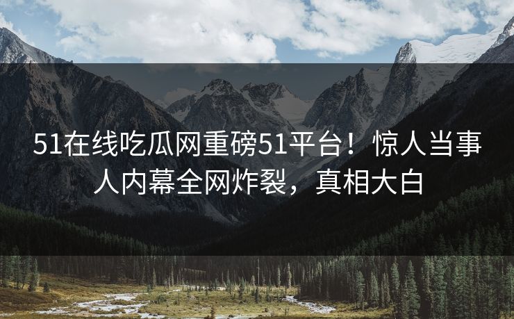 51在线吃瓜网重磅51平台！惊人当事人内幕全网炸裂，真相大白