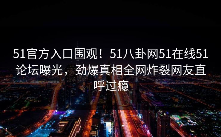 51官方入口围观!51八卦网51在线51论坛曝光,劲爆真相全网炸裂网友直呼过瘾