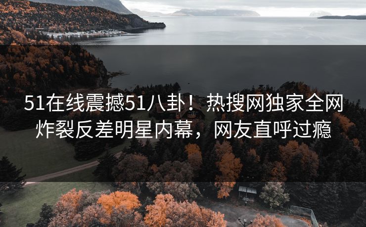 51在线震撼51八卦！热搜网独家全网炸裂反差明星内幕，网友直呼过瘾